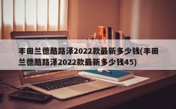 丰田兰德酷路泽2022款最新多少钱(丰田兰德酷路泽2022款最新多少钱45)