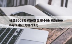 标致5008和柯迪亚克哪个好(标致5008与柯迪亚克哪个好)