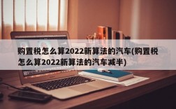 购置税怎么算2022新算法的汽车(购置税怎么算2022新算法的汽车减半)