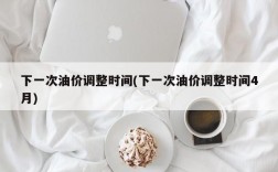 下一次油价调整时间(下一次油价调整时间4月)