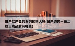 日产欧产美韩系列区别大吗(国产瓷砖一线二线三线品牌有哪些)