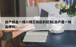 日产精品一线二线三线区的区别(日产是一线品牌吗)