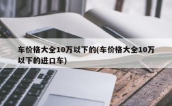 车价格大全10万以下的(车价格大全10万以下的进口车)