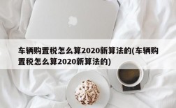 车辆购置税怎么算2020新算法的(车辆购置税怎么算2020新算法的)