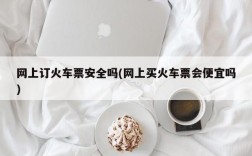 网上订火车票安全吗(网上买火车票会便宜吗)