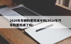 2020年车辆购置税减半吗(2020年汽车购置税减了吗)