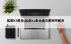 起亚k3离合(起亚k3离合器沉重如何解决)