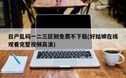 日产乱码一二三区别免费不下载(好姑娘在线观看完整视频高清)