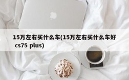 15万左右买什么车(15万左右买什么车好 cs75 plus)