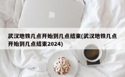 武汉地铁几点开始到几点结束(武汉地铁几点开始到几点结束2024)