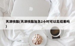 天津核酸(天津核酸加急2小时可以出结果吗)