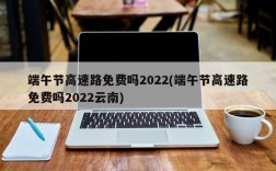 端午节高速路免费吗2022(端午节高速路免费吗2022云南)